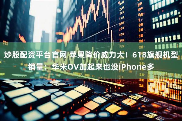 炒股配资平台官网 苹果降价威力大！618旗舰机型销量：华米OV加起来也没iPhone多