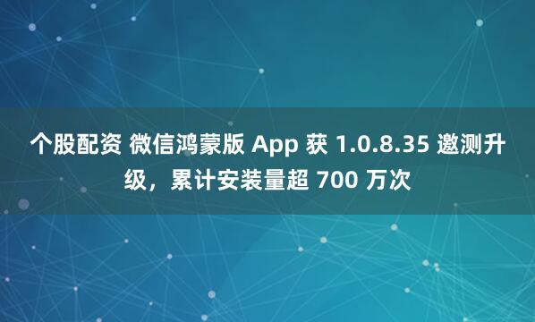个股配资 微信鸿蒙版 App 获 1.0.8.35 邀测升级，累计安装量超 700 万次