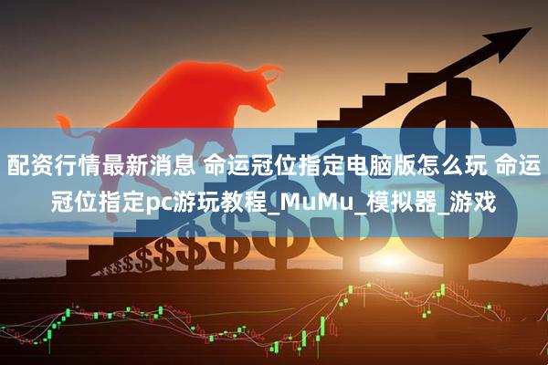 配资行情最新消息 命运冠位指定电脑版怎么玩 命运冠位指定pc游玩教程_MuMu_模拟器_游戏