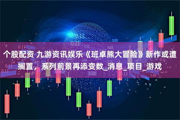 个股配资 九游资讯娱乐《班卓熊大冒险》新作或遭搁置，系列前景再添变数_消息_项目_游戏