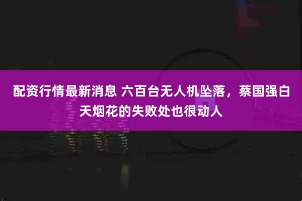 配资行情最新消息 六百台无人机坠落，蔡国强白天烟花的失败处也很动人