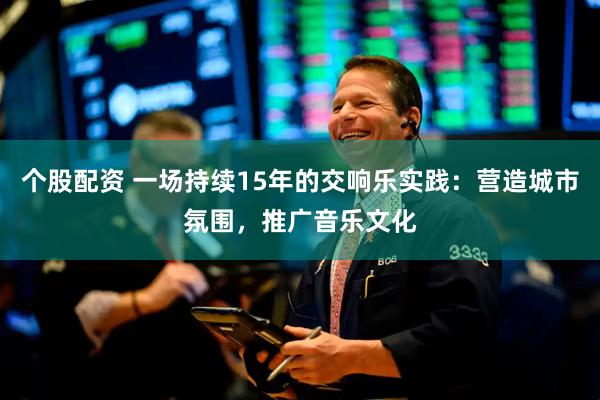 个股配资 一场持续15年的交响乐实践：营造城市氛围，推广音乐文化