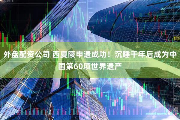 外盘配资公司 西夏陵申遗成功！沉睡千年后成为中国第60项世界遗产