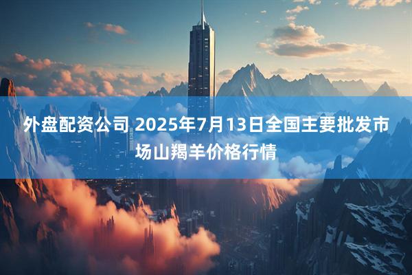 外盘配资公司 2025年7月13日全国主要批发市场山羯羊价格行情