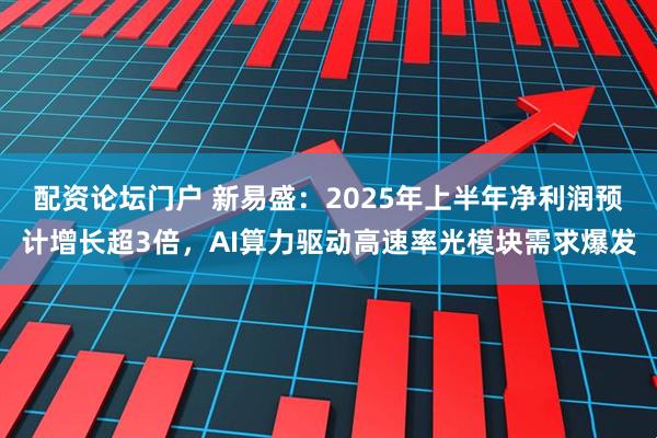 配资论坛门户 新易盛：2025年上半年净利润预计增长超3倍，AI算力驱动高速率光模块需求爆发