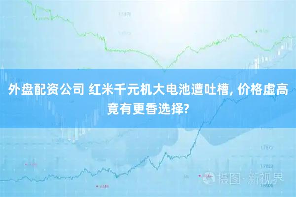 外盘配资公司 红米千元机大电池遭吐槽, 价格虚高竟有更香选择?