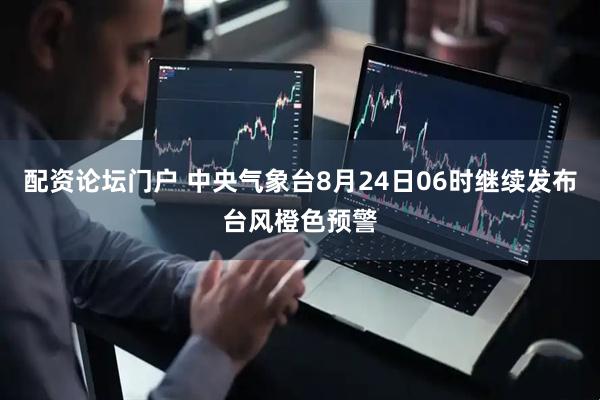 配资论坛门户 中央气象台8月24日06时继续发布台风橙色预警