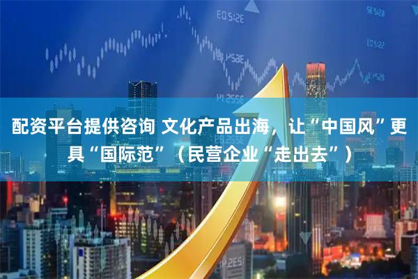 配资平台提供咨询 文化产品出海，让“中国风”更具“国际范”（民营企业“走出去”）