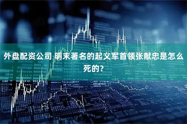 外盘配资公司 明末著名的起义军首领张献忠是怎么死的？