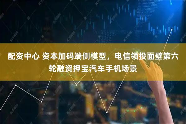 配资中心 资本加码端侧模型,电信领投面壁第六轮融资押宝汽车手机场景