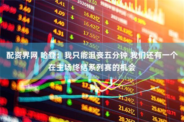 配资界网 哈登：我只能沮丧五分钟 我们还有一个在主场终结系列赛的机会