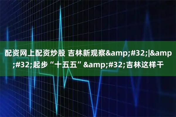 配资网上配资炒股 吉林新观察 | 起步“十五五” 吉林这样干