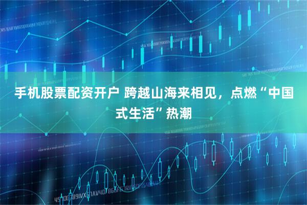 手机股票配资开户 跨越山海来相见，点燃“中国式生活”热潮