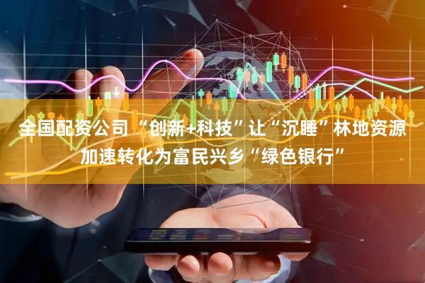 全国配资公司 “创新+科技”让“沉睡”林地资源加速转化为富民兴乡“绿色银行”