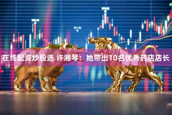 在线配资炒股选 许湘琴：她带出10名优秀药店店长