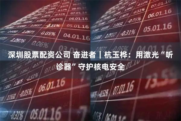 深圳股票配资公司 奋进者｜杭玉桦：用激光“听诊器”守护核电安全
