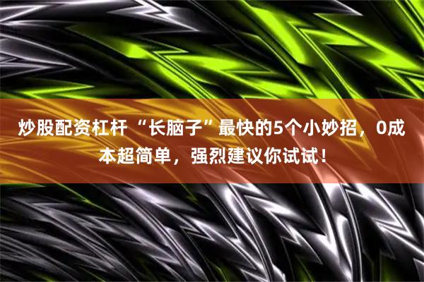 炒股配资杠杆 “长脑子”最快的5个小妙招，0成本超简单，强烈建议你试试！