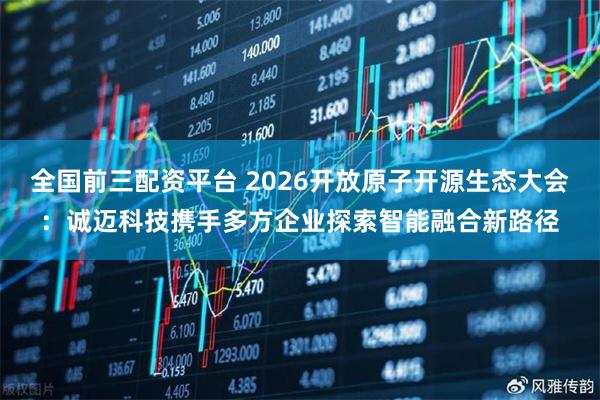 全国前三配资平台 2026开放原子开源生态大会：诚迈科技携手多方企业探索智能融合新路径