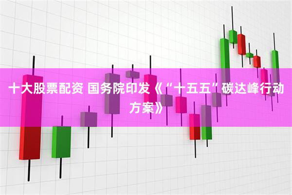 十大股票配资 国务院印发《“十五五”碳达峰行动方案》